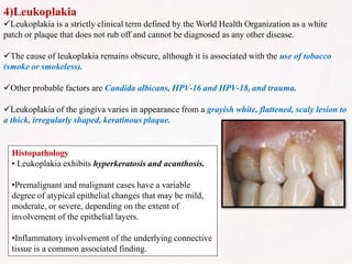 4)Leukoplakia
Leukoplakia is a strictly clinical term defined by the World Health Organization as a white
patch or plaque that does not rub off and cannot be diagnosed as any other disease.
The cause of leukoplakia remains obscure, although it is associated with the use of tobacco
(smoke or smokeless).
Other probable factors are Candida albicans, HPV-16 and HPV-18, and trauma.
Leukoplakia of the gingiva varies in appearance from a grayish white, flattened, scaly lesion to
a thick, irregularly shaped, keratinous plaque.
Histopathology
• Leukoplakia exhibits hyperkeratosis and acanthosis.
•Premalignant and malignant cases have a variable
degree of atypical epithelial changes that may be mild,
moderate, or severe, depending on the extent of
involvement of the epithelial layers.
•Inflammatory involvement of the underlying connective
tissue is a common associated finding.
 