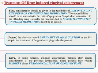 Treatment Of Drug induced gingival enlargement
First, consideration should be given to the possibility of DISCONTINUING
THE DRUG OR CHANGING THE MEDICATION. These possibilities
should be examined with the patient’s physician. Simple discontinuation of
the offending drug is usually not practical, but its SUBSTITUTION WITH
ANOTHER MEDICATION might be an option.
Second, the clinician should EMPHASIZE PLAQUE CONTROL as the first
step in the treatment of drug-induced gingival enlargement
Third, in some patients, gingival enlargement persists after careful
consideration of the previous approaches. These patients may require
SURGERY, either PERIODONTAL FLAP OR GINGIVECTOMY.
 