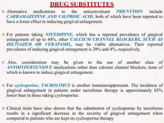 DRUG SUBSTITUTES
⚫ Alternative medications to the anticonvulsant PHENYTOIN include
CARBAMAZEPINE AND VALPROIC ACID, both of which have been reported to
have a lesser effect in inducing gingival enlargement.
⚫ For patients taking NIFEDIPINE, which has a reported prevalence of gingival
enlargement of up to 44%, other CALCIUM CHANNEL BLOCKERS, SUCH AS
DILTIAZEM OR VERAPAMIL, may be viable alternatives. Their reported
prevalence of inducing gingival enlargement is 20% and 4%, respectively.
⚫ Also, consideration may be given to the use of another class of
ANTIHYPERTENSIVE medications rather than calcium channel blockers, none of
which is known to induce gingival enlargement.
⚫ For cyclosporine, TACROLIMUS is another immunosuppressant. The incidence of
gingival enlargement in patients under tacrolimus therapy is approximately 65%
lower than in those taking cyclosporine.
⚫ Clinical trials have also shown that the substitution of cyclosporine by tacrolimus
results in a significant decrease in the severity of gingival enlargement when
compared to patients who are kept on cyclosporine therapy
 