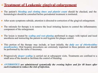 Treatment of Leukemic gingival enlargement
⚫ The patient’s bleeding and clotting times and platelet count should be checked, and the
hematologist should be consulted before periodontal treatment is instituted.
⚫ After acute symptoms subside, attention is directed to correction of the gingival enlargement.
⚫ The rationale for therapy is to remove the local irritating factors to control the inflammatory
component of the enlargement.
⚫ The lesion is treated by scaling and root planing performed in stages with topical and local
anesthesia and instructing the patient in oral hygiene for plaque control.
⚫ This portion of the therapy may include, at least initially, the daily use of chlorhexidine
mouthwashes. Oral hygiene procedures are extremely important in these patients and should
be performed by the nurse if necessary.
⚫ Progressively deeper scaling is carried out at subsequent visits. Treatments are confined to a
small area of the mouth to facilitate the control of bleeding.
⚫ ANTIBIOTICS are administered systemically the evening before and for 48 hours after
each treatment to reduce the risk of infection.
 