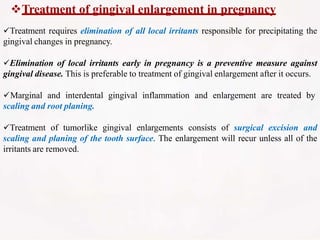 Treatment of gingival enlargement in pregnancy
Treatment requires elimination of all local irritants responsible for precipitating the
gingival changes in pregnancy.
Elimination of local irritants early in pregnancy is a preventive measure against
gingival disease. This is preferable to treatment of gingival enlargement after it occurs.
Marginal and interdental gingival inflammation and enlargement are treated by
scaling and root planing.
Treatment of tumorlike gingival enlargements consists of surgical excision and
scaling and planing of the tooth surface. The enlargement will recur unless all of the
irritants are removed.
 