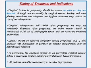 Timing of Treatment and Indications
Gingival lesions in pregnancy should be treated as soon as they are
detected, although not necessarily by surgical means. Scaling and root-
planing procedures and adequate oral hygiene measures may reduce the
size of the enlargement.
Gingival enlargements will shrink after pregnancy but may not
completely disappear. After pregnancy, the entire mouth should be
reevaluated, a full set of radiographs taken, and the necessary treatment
undertaken.
Lesions should be removed surgically during pregnancy only if they
interfere with mastication or produce an esthetic disfigurement that the
patient wants removed.
In pregnancy, the emphasis should be on preventing gingival disease
before it occurs and treating existing gingival disease before it worsens.
 All patients should be seen as early as possible in pregnancy.
 