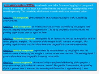Eva and Ingles (1999) introduced a new index for measuring gingival overgrowth
caused due to drugs. In this index for standardization, the buccal and lingual papillae were
scored separately. The criteria by which scores were divided are as mentioned below:
Grade 0: No overgrowth, firm adaptation of the attached gingiva to the underlying
alveolar bone.
Grade 1: Early overgrowth, as evidenced by an increase in density of the gingiva with
marked stippling and granular appearance. The tip of the papilla is rounded and the
probing depth is less than or equal to 3mm.
Grade 2: Moderate overgrowth, manifested by an increase in the size of the papilla and/ or
rolled gingival margins. The contour of the margin is still concave or straight. The
probing depth is equal to or less than 6mm and the papilla is somewhat retractable.
Grade 3: Marked overgrowth, represented by encroachment of the gingiva onto the
clinical crown. Contour of the margin is convex rather than concave. The probing depth is
greater than 6mm and the papilla is clearly retractable.
Grade 4: Severe overgrowth, characterized by a profound thickening of the gingiva. A
large percentage of the clinical crown is covered. The papilla is retractable, the probing
depth is greater than 6 mm and the buccolingual dimension is approximately 3 mm.
 