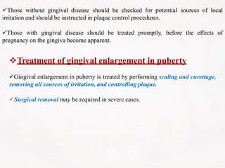 Those without gingival disease should be checked for potential sources of local
irritation and should be instructed in plaque control procedures.
Those with gingival disease should be treated promptly, before the effects of
pregnancy on the gingiva become apparent.
Treatment of gingival enlargement in puberty
Gingival enlargement in puberty is treated by performing scaling and curettage,
removing all sources of irritation, and controlling plaque.
Surgical removal may be required in severe cases.
 