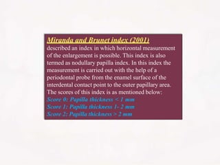 Miranda and Brunet index (2001)
described an index in which horizontal measurement
of the enlargement is possible. This index is also
termed as nodullary papilla index. In this index the
measurement is carried out with the help of a
periodontal probe from the enamel surface of the
interdental contact point to the outer papillary area.
The scores of this index is as mentioned below:
Score 0: Papilla thickness < 1 mm
Score 1: Papilla thickness 1- 2 mm
Score 2: Papilla thickness > 2 mm
 