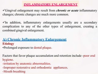 INFLAMMATORY ENLARGEMENT
Gingival enlargement may result from chronic or acute inflammatory
changes; chronic changes are much more common.
In addition, inflammatory enlargements usually are a secondary
complication to any of the other types of enlargement, creating a
combined gingival enlargement.
A) Chronic Inflammatory Enlargement
Etiology
•Prolonged exposure to dental plaque.
Factors that favor plaque accumulation and retention include -poor oral
hygiene.
-irritation by anatomic abnormalities.
-Improper restorative and orthodontic appliances.
-Mouth breathing
 