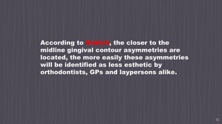 15
According to Kokich, the closer to the
midline gingival contour asymmetries are
located, the more easily these asymmetries
will be identified as less esthetic by
orthodontists, GPs and laypersons alike.
 