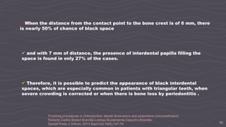 19
 When the distance from the contact point to the bone crest is of 6 mm, there
is nearly 50% of chance of black space
 and with 7 mm of distance, the presence of interdental papilla filling the
space is found in only 27% of the cases.
 Therefore, it is possible to predict the appearance of black interdental
spaces, which are especially common in patients with triangular teeth, when
severe crowding is corrected or when there is bone loss by periodontitis .
Finishing procedures in Orthodontics: dental dimensions and proportions (microesthetics)
Roberto Carlos Bodart Brandão,Larissa Bustamente,Capucho Brandão
Dental Press J Orthod. 2013 Sept-Oct;18(5):147-74
 