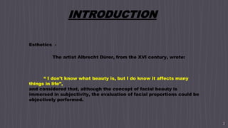 2
INTRODUCTION
Esthetics -
The artist Albrecht Dürer, from the XVI century, wrote:
“ I don’t know what beauty is, but I do know it affects many
things in life”,
and considered that, although the concept of facial beauty is
immersed in subjectivity, the evaluation of facial proportions could be
objectively performed.
 
