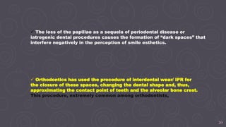 20
 The loss of the papillae as a sequela of periodontal disease or
iatrogenic dental procedures causes the formation of “dark spaces” that
interfere negatively in the perception of smile esthetics.
 Orthodontics has used the procedure of interdental wear/ IPR for
the closure of these spaces, changing the dental shape and, thus,
approximating the contact point of teeth and the alveolar bone crest.
This procedure, extremely common among orthodontists,
 