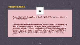 “
23
The golden ratio is applied to the height of the contact points of
the anterior teeth.
The contact point between central incisors must correspond to
50% of the height of the crown of these teeth, and must
gradually distally reduce, turning into 40% of this height at the
contact point between central and lateral incisors, and 30% of
this height at the contact point between lateral incisor and
canine
contact point
 
