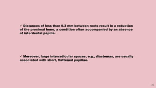 25
 Distances of less than 0.3 mm between roots result in a reduction
of the proximal bone, a condition often accompanied by an absence
of interdental papilla.
 Moreover, large interradicular spaces, e.g., diastemas, are usually
associated with short, flattened papillae.
 