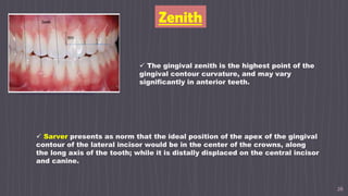 26
Zenith
 The gingival zenith is the highest point of the
gingival contour curvature, and may vary
significantly in anterior teeth.
 Sarver presents as norm that the ideal position of the apex of the gingival
contour of the lateral incisor would be in the center of the crowns, along
the long axis of the tooth; while it is distally displaced on the central incisor
and canine.
 