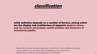 3
classification
smile esthetics depends on a number of factors, among which
are the display and architecture of apparent gingival tissue
and its contour, phenotype, zenith position and presence of
interdental papilla.
Máyra Reis Seixas, Roberto Amarante Costa-Pinto, Telma Martins de Araújo,
Gingival esthetics: An orthodontic and periodontal approach-special article
Dental Press J Orthod. 2012 Sept-Oct;17(5):190-201
 
