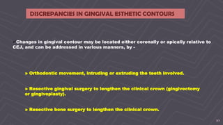 30
DISCREPANCIES IN GINGIVAL ESTHETIC CONTOURS
Changes in gingival contour may be located either coronally or apically relative to
CEJ, and can be addressed in various manners, by -
» Orthodontic movement, intruding or extruding the teeth involved.
» Resective gingival surgery to lengthen the clinical crown (gingivectomy
or gingivoplasty).
» Resective bone surgery to lengthen the clinical crown.
 