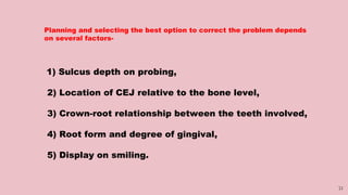31
Planning and selecting the best option to correct the problem depends
on several factors-
1) Sulcus depth on probing,
2) Location of CEJ relative to the bone level,
3) Crown-root relationship between the teeth involved,
4) Root form and degree of gingival,
5) Display on smiling.
 