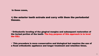 33
In these cases,
1) the anterior teeth extrude and carry with them the periodontal
tissues.
Orthodontic leveling of the gingival margins and subsequent restoration of
the incisal portion of the teeth- The key purpose of this approach is to level
the CEJ.
 This procedure is more conservative and biological but requires the use of
a fixed orthodontic appliance and longer treatment and retention times.
 