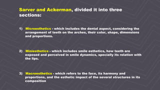 4
Sarver and Ackerman, divided it into three
sections:
1) Microesthetics - which includes the dental aspect, considering the
arrangement of teeth on the arches, their color, shape, dimensions
and proportions.
2) Miniesthetics - which includes smile esthetics, how teeth are
exposed and perceived in smile dynamics, specially its relation with
the lips.
3) Macroesthetics - which refers to the face, its harmony and
proportions, and the esthetic impact of the several structures in its
composition
 