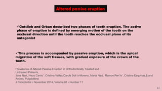 42
Altered passive eruption
Gottlieb and Orban described two phases of tooth eruption. The active
phase of eruption is defined by emerging motion of the tooth on the
occlusal direction until the tooth reaches the occlusal plane of its
antagonist
This process is accompanied by passive eruption, which is the apical
migration of the soft tissues, with gradual exposure of the crown of the
tooth.
Prevalence of Altered Passive Eruption in Orthodontically Treated and
Untreated Patients,
Jose Nart, Neus Carrio´ ,Cristina Valles,Carols Solı´s-Moreno, Maria Nart, Ramon Ren˜e´ ,Cristina Esquinas,§ and
Andreu Puigdollersi
J Periodontol • November 2014, Volume 85 • Number 11
 