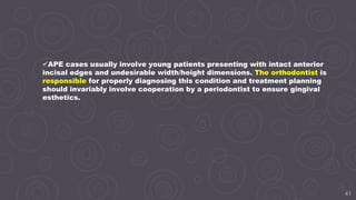 43
APE cases usually involve young patients presenting with intact anterior
incisal edges and undesirable width/height dimensions. The orthodontist is
responsible for properly diagnosing this condition and treatment planning
should invariably involve cooperation by a periodontist to ensure gingival
esthetics.
 