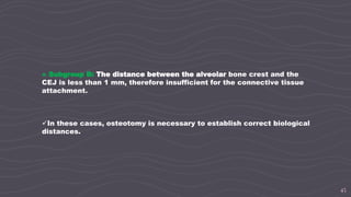 45
» Subgroup B: The distance between the alveolar bone crest and the
CEJ is less than 1 mm, therefore insufficient for the connective tissue
attachment.
In these cases, osteotomy is necessary to establish correct biological
distances.
 