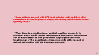 46
 Many patients present with APE in all anterior teeth and their chief
complaint is excessive gingival display on smiling, which characterizes
“gummy smile.”
 When there is a combination of vertical maxillary excess in its
etiology - which would require ortho-surgical treatment – these issues
can be fully addressed with periodontal surgery (clinical crown
lengthening), with a considerable impact on smile esthetics and on
patient satisfaction with the treatment outcome.
 
