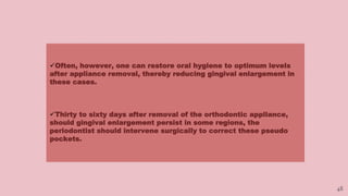 48
Often, however, one can restore oral hygiene to optimum levels
after appliance removal, thereby reducing gingival enlargement in
these cases.
Thirty to sixty days after removal of the orthodontic appliance,
should gingival enlargement persist in some regions, the
periodontist should intervene surgically to correct these pseudo
pockets.
 