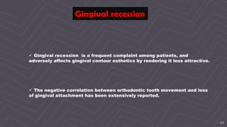 49
Gingival recession
 Gingival recession is a frequent complaint among patients, and
adversely affects gingival contour esthetics by rendering it less attractive.
 The negative correlation between orthodontic tooth movement and loss
of gingival attachment has been extensively reported.
 