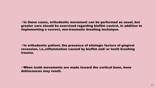 50
In these cases, orthodontic movement can be performed as usual, but
greater care should be exercised regarding biofilm control, in addition to
implementing a correct, non-traumatic brushing technique.
In orthodontic patient, the presence of etiologic factors of gingival
recession, i.e.,inflammation caused by biofilm and/ or tooth brushing
trauma.
When tooth movements are made toward the cortical bone, bone
dehiscences may result.
 