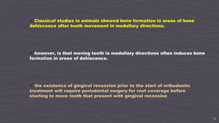 51
 however, is that moving teeth in medullary directions often induces bone
formation in areas of dehiscence.
 the existence of gingival recession prior to the start of orthodontic
treatment will require periodontal surgery for root coverage before
starting to move teeth that present with gingival recession
 Classical studies in animals showed bone formation in areas of bone
dehiscence after tooth movement in medullary directions.
 