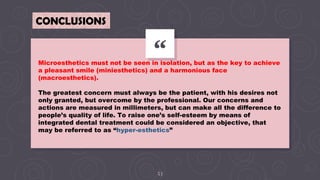 “
53
CONCLUSIONS
Microesthetics must not be seen in isolation, but as the key to achieve
a pleasant smile (miniesthetics) and a harmonious face
(macroesthetics).
The greatest concern must always be the patient, with his desires not
only granted, but overcome by the professional. Our concerns and
actions are measured in millimeters, but can make all the difference to
people’s quality of life. To raise one’s self-esteem by means of
integrated dental treatment could be considered an objective, that
may be referred to as “hyper-esthetics”
 