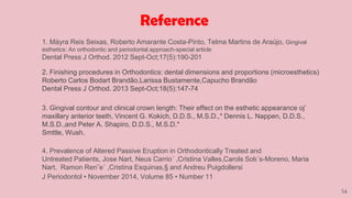 54
1. Máyra Reis Seixas, Roberto Amarante Costa-Pinto, Telma Martins de Araújo, Gingival
esthetics: An orthodontic and periodontal approach-special article
Dental Press J Orthod. 2012 Sept-Oct;17(5):190-201
2. Finishing procedures in Orthodontics: dental dimensions and proportions (microesthetics)
Roberto Carlos Bodart Brandão,Larissa Bustamente,Capucho Brandão
Dental Press J Orthod. 2013 Sept-Oct;18(5):147-74
3. Gingival contour and clinical crown length: Their effect on the esthetic appearance oj’
maxillary anterior teeth, Vincent G. Kokich, D.D.S., M.S.D.,* Dennis L. Nappen, D.D.S.,
M.S.D.,and Peter A. Shapiro, D.D.S., M.S.D.*
Smttle, Wush.
4. Prevalence of Altered Passive Eruption in Orthodontically Treated and
Untreated Patients, Jose Nart, Neus Carrio´ ,Cristina Valles,Carols Solı´s-Moreno, Maria
Nart, Ramon Ren˜e´ ,Cristina Esquinas,§ and Andreu Puigdollersi
J Periodontol • November 2014, Volume 85 • Number 11
Reference
 