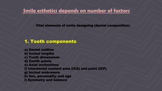 7
Smile esthetics depends on number of factors
Vital elements of smile designing (dental composition)
1. Tooth components
a) Dental midline
b) Incisal lengths
c) Tooth dimensions
d) Zenith points
e) Axial inclinations
f) Interdental contact area (ICA) and point (ICP)
g) Incisal embrasure
h) Sex, personality and age
i) Symmetry and balance
 
