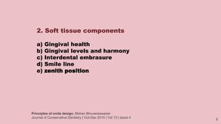 8
2. Soft tissue components
a) Gingival health
b) Gingival levels and harmony
c) Interdental embrasure
d) Smile line
e) zenith position
Principles of smile design, Mohan Bhuvaneswaran
Journal of Conservative Dentistry | Oct-Dec 2010 | Vol 13 | Issue 4
 