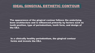 9
IDEAL GINGIVAL ESTHETIC CONTOUR
The appearance of the gingival contour follows the underlying
bone architecture and is influenced primarily by factors such as
tooth position, type of periodontium, tooth form, and design of
the CEJ.
In a clinically healthy periodontium, the gingival contour
forms and invests the CEJ.
 