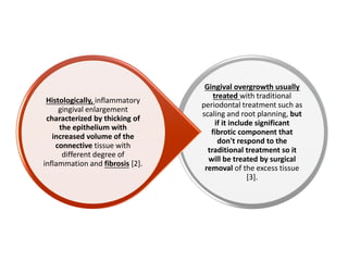 Gingival overgrowth usually
treated with traditional
periodontal treatment such as
scaling and root planning, but
if it include significant
fibrotic component that
don't respond to the
traditional treatment so it
will be treated by surgical
removal of the excess tissue
[3].
Histologically, inflammatory
gingival enlargement
characterized by thicking of
the epithelium with
increased volume of the
connective tissue with
different degree of
inflammation and fibrosis [2].
 