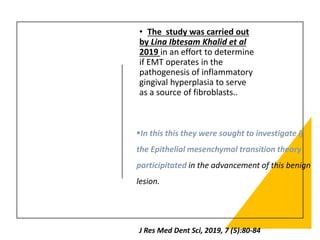 • The study was carried out
by Lina Ibtesam Khalid et al
2019 in an effort to determine
if EMT operates in the
pathogenesis of inflammatory
gingival hyperplasia to serve
as a source of fibroblasts..
J Res Med Dent Sci, 2019, 7 (5):80-84
▪In this this they were sought to investigate if
the Epithelial mesenchymal transition theory
participitated in the advancement of this benign
lesion.
 
