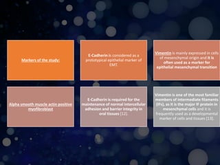 Markers of the study:
E-Cadherin is considered as a
prototypical epithelial marker of
EMT.
Vimentin is mainly expressed in cells
of mesenchymal origin and it is
often used as a marker for
epithelial mesenchymal transition
Alpha smooth muscle actin positive
myofibroblast
E-Cadherin is required for the
maintenance of normal intercellular
adhesion and barrier integrity in
oral tissues [12].
Vimentin is one of the most familiar
members of intermediate filaments
(IFs), as it is the major IF protein in
mesenchymal cells and it is
frequently used as a developmental
marker of cells and tissues [13].
 