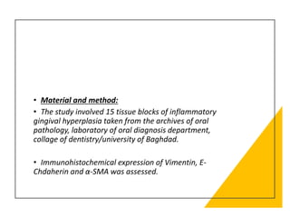 • Material and method:
• The study involved 15 tissue blocks of inflammatory
gingival hyperplasia taken from the archives of oral
pathology, laboratory of oral diagnosis department,
collage of dentistry/university of Baghdad.
• Immunohistochemical expression of Vimentin, E-
Chdaherin and α-SMA was assessed.
 