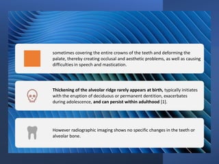sometimes covering the entire crowns of the teeth and deforming the
palate, thereby creating occlusal and aesthetic problems, as well as causing
difficulties in speech and mastication.
Thickening of the alveolar ridge rarely appears at birth, typically initiates
with the eruption of deciduous or permanent dentition, exacerbates
during adolescence, and can persist within adulthood [1].
However radiographic imaging shows no specific changes in the teeth or
alveolar bone.
 
