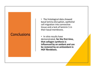Conclusions
• The histological data showed
basal lamina disruption, epithelial
cell migration into connective
tissue and a lack of laminin 5 in
their basal membrane.
• In vitro results have
demonstrated, for the first time,
that collagen synthesis is
influenced by an oxidant and can
be restored by an antioxidant in
HGF fibroblasts.
 
