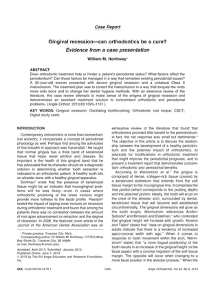 Case Report
Gingival recession—can orthodontics be a cure?
Evidence from a case presentation
William M. Northwaya
ABSTRACT
Does orthodontic treatment help or hinder a patient’s periodontal status? What factors affect the
periodontium? Can those factors be managed in a way that remedies existing periodontal issues?
A 35-year-old woman presented with severe gingival recession and a unilateral Class II
malocclusion. The treatment plan was to correct the malocclusion in a way that torques the roots
more onto bone and to change her dental hygiene methods. With an extensive review of the
literature, this case review attempts to make sense of the enigma of gingival recession and
demonstrates an excellent treatment solution to concomitant orthodontic and periodontal
problems. (Angle Orthod. 2013;83:1093–1101.)
KEY WORDS: Gingival recession; Oscillating toothbrushing; Orthodontic root torque; CBCT;
Digital study casts
INTRODUCTION
Contemporary orthodontics is more than biomechan-
ical wizardry; it incorporates a concept of periodontal
physiology as well. Perhaps first among the advocates
of this breadth of approach was Vanarsdall.1
He taught
that normal gingiva has a thick band of keratinized
tissue that helps resist attrition and disease. So
important is the health of this gingival band that he
has advocated that its character should be a diagnostic
criterion in determining whether tooth extraction is
indicated in an orthodontic patient. A healthy tooth sits
on alveolar bone with a healthy gingival apparatus.
Dorfman2
wrote that the presence of keratinized
tissue might be an indicator that mucogingival prob-
lems will be less likely—even in cases where
orthodontic proclining of the lower incisors might
provide more fullness to the facial profile. Pearson3
tested the impact of tipping lower incisors on recession
during orthodontic treatment and found that among his
patients there was no correlation between the amount
of root apex advancement or retraction and the degree
of recession. In 2008, the featured cover article in the
Journal of the American Dental Association was an
exhaustive review of the literature that found that
orthodontics provided little benefit to the periodontium;
in fact, the net response was small but detrimental.4
The objective of this article is to discuss the relation-
ship between the development of a healthy periodon-
tium and the potential impact of orthodontics, to
advocate for modifications in orthodontic treatment
that might improve the periodontal prognosis, and to
present a treatment report that demonstrates concom-
itant orthodontic and periodontal benefits.
According to Wennstrom et al.5
the gingiva is
composed of dense, collagen-rich tissue covered by
a keratinized epithelium that extends from the soft
tissue margin to the mucogingival line. It comprises the
free portion (which corresponds to the probing depth)
and the attached portion. Ideally, the tooth will erupt on
the crest of the alveolar arch, surrounded by dense,
keratinized tissue that will become well established
circumferentially. The gingival dimensions will grow as
the tooth erupts. Wennstrom references Andlin-
Sobocki6
and Bimstein and Eidelman,7
who contended
that gingival height will increase with growth. Ainamo
and Talari8
stated that ‘‘data on gingival dimensions in
adults indicate that there is a tendency of increased
apico-coronal width with age.’’ When it comes to
response to tooth movement within the arch, Wenn-
strom5
stated that ‘‘a more lingual positioning of the
tooth results in an increase of the gingival height on the
facial aspect with a coronal migration of the soft tissue
margin. The opposite will occur when changing to a
more facial position in the alveolar process.’’ When the
a
Private practice, Traverse City, Mich.
Corresponding author: Dr William M. Northway, 12776 S West
Bay Shore Dr, Traverse City, MI 49684
(e-mail: Northway@umich.edu)
Accepted: April 2013. Submitted: January 2013.
Published Online: June 7, 2013
G 2013 by The EH Angle Education and Research Foundation,
Inc.
DOI: 10.2319/012413-76.1 1093 Angle Orthodontist, Vol 83, No 6, 2013
 