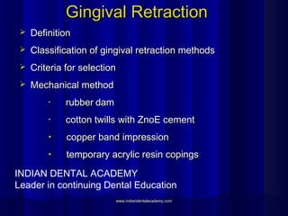 Gingival RetractionGingival Retraction
 DefinitionDefinition
 Classification of gingival retraction methodsClassification of gingival retraction methods
 Criteria for selectionCriteria for selection
 Mechanical methodMechanical method
• rubberrubber damdam
• cotton twills with ZnoE cementcotton twills with ZnoE cement
• copper band impressioncopper band impression
• temporary acrylic resin copingstemporary acrylic resin copings
INDIAN DENTAL ACADEMY
Leader in continuing Dental Education
www.indiandentalacademy.comwww.indiandentalacademy.com
 