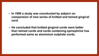 • In 1999 a study was counducted by asbjorn on
comparision of new series of knitted and twined gingival
cord.
• He concluded that knitted gingival cords were better
than twined cords and cords containing epinephrine has
performed same as aluminium sulphate cords.
 