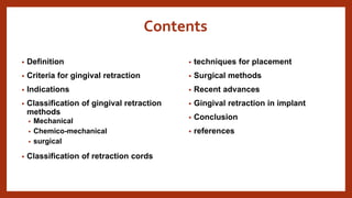 Contents
• Definition
• Criteria for gingival retraction
• Indications
• Classification of gingival retraction
methods
• Mechanical
• Chemico-mechanical
• surgical
• Classification of retraction cords
• techniques for placement
• Surgical methods
• Recent advances
• Gingival retraction in implant
• Conclusion
• references
 