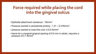 Force required while placing the cord
into the gingival sulcus
• Epithelial attachment resistance : 1N/mm2
• Pressure exerted in periodontal probing : 1.31 – 2.41N/mm2
• pressure exerted to insert the cord :2.5-5 N/mm2
• hence for a marginal gingival opening of 0.5 mm in adults, requriers a
pressure of 0.1 N/mm2
 