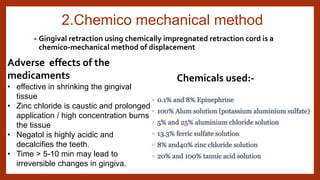 2.Chemico mechanical method
• Gingival retraction using chemically impregnated retraction cord is a
chemico-mechanical method of displacement
Chemicals used:-
Adverse effects of the
medicaments
• effective in shrinking the gingival
tissue
• Zinc chloride is caustic and prolonged
application / high concentration burns
the tissue
• Negatol is highly acidic and
decalcifies the teeth.
• Time > 5-10 min may lead to
irreversible changes in gingiva.
 