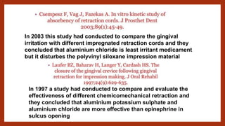 In 2003 this study had conducted to compare the gingival
irritation with different impregnated retraction cords and they
concluded that aluminium chloride is least irritant medicament
but it disturbes the polyvinyl siloxane impression material
In 1997 a study had conducted to compare and evaluate the
effectiveness of different chemicomechanical retraction and
they concluded that aluminium potassium sulphate and
aluminium chloride are more effective than epinephrine in
sulcus opening
 