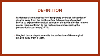 DEFINITION
• Its defined as the procedure of temporary eversion / resection of
gingiva away from the tooth surface / deepening of gingival
sulcus to expose the cervical portion of the tooth in order to have
proper marginal finish to the restoration and recording the
preparation accurately.(GPT-9)
• Gingival tissue displacement is the deflection of the marginal
gingiva away from a tooth.
 