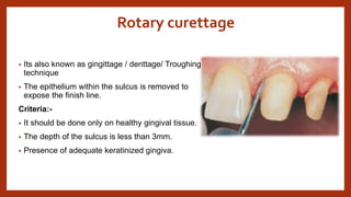 Rotary curettage
• Its also known as gingittage / denttage/ Troughing
technique
• The epithelium within the sulcus is removed to
expose the finish line.
Criteria:-
• It should be done only on healthy gingival tissue.
• The depth of the sulcus is less than 3mm.
• Presence of adequate keratinized gingiva.
 